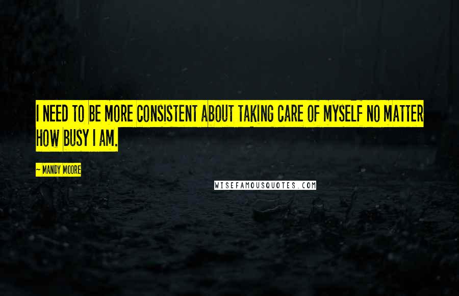 Mandy Moore Quotes: I need to be more consistent about taking care of myself no matter how busy I am.