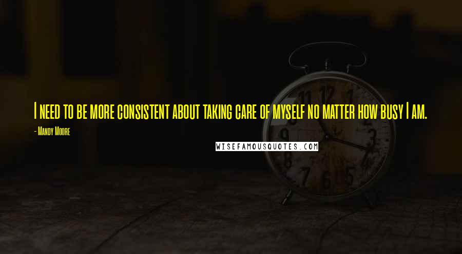 Mandy Moore Quotes: I need to be more consistent about taking care of myself no matter how busy I am.