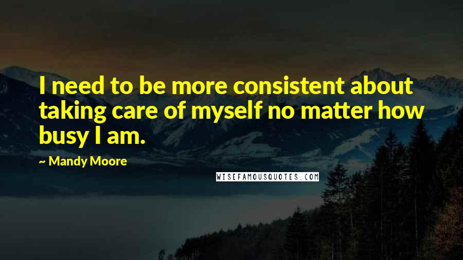 Mandy Moore Quotes: I need to be more consistent about taking care of myself no matter how busy I am.