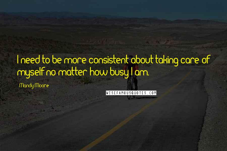 Mandy Moore Quotes: I need to be more consistent about taking care of myself no matter how busy I am.