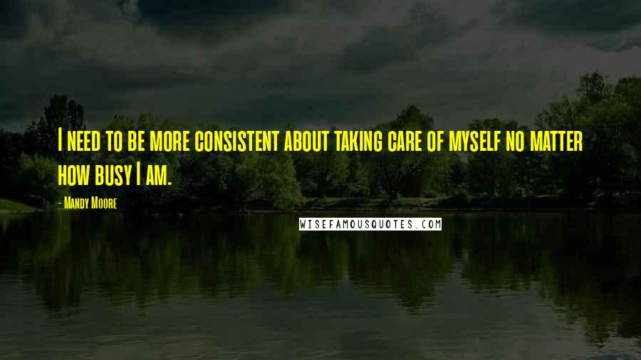 Mandy Moore Quotes: I need to be more consistent about taking care of myself no matter how busy I am.