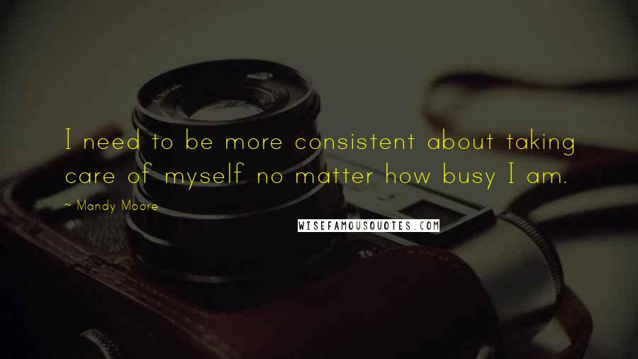 Mandy Moore Quotes: I need to be more consistent about taking care of myself no matter how busy I am.