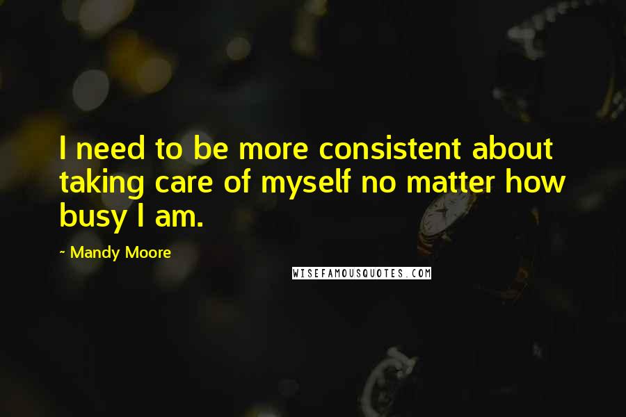 Mandy Moore Quotes: I need to be more consistent about taking care of myself no matter how busy I am.