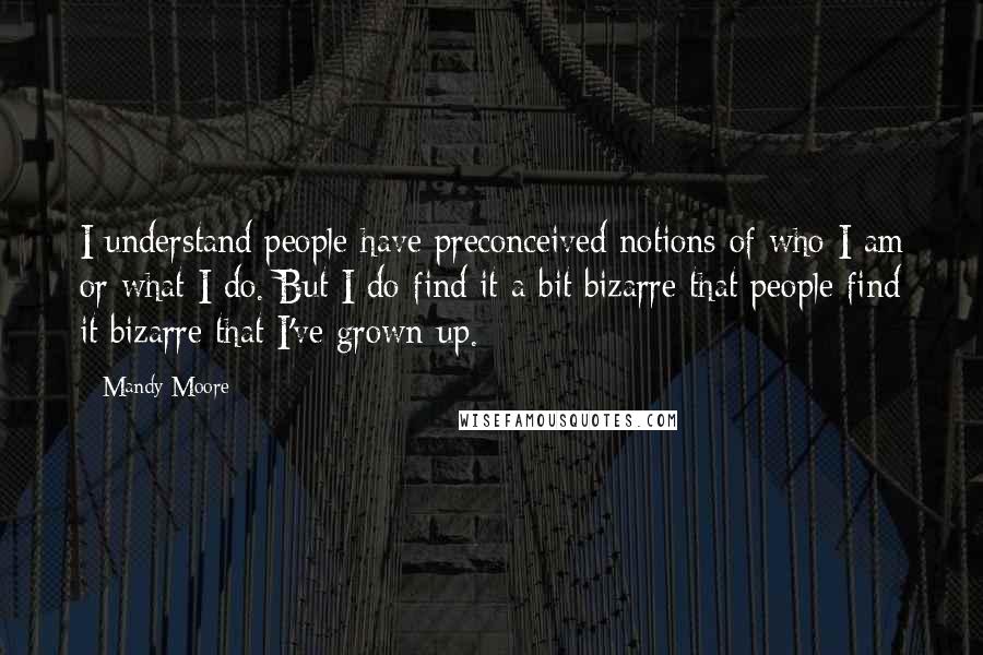 Mandy Moore Quotes: I understand people have preconceived notions of who I am or what I do. But I do find it a bit bizarre that people find it bizarre that I've grown up.