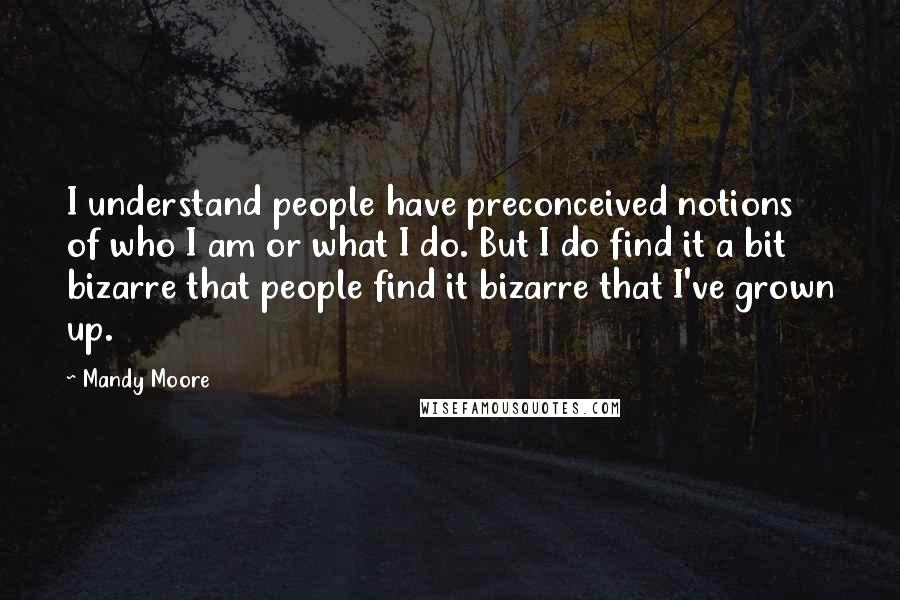 Mandy Moore Quotes: I understand people have preconceived notions of who I am or what I do. But I do find it a bit bizarre that people find it bizarre that I've grown up.
