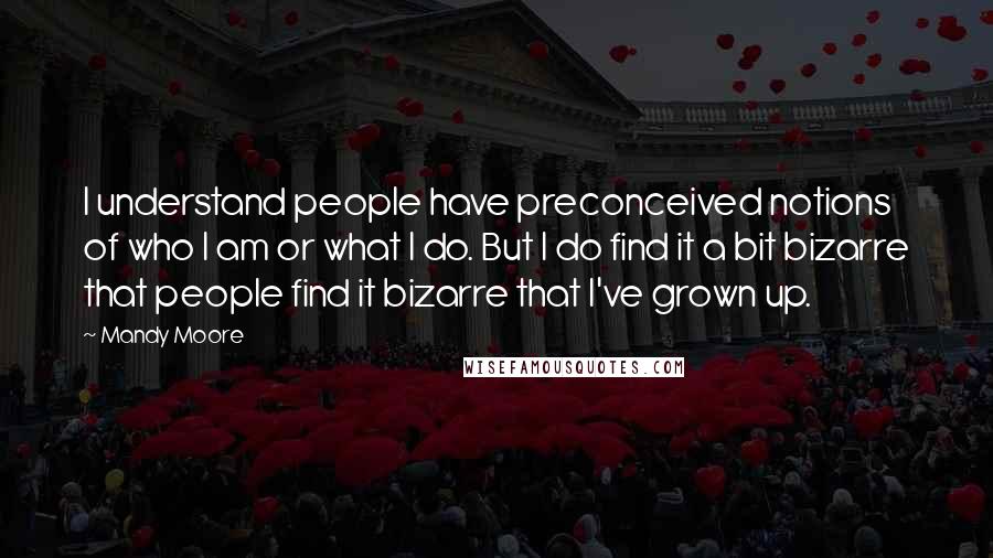 Mandy Moore Quotes: I understand people have preconceived notions of who I am or what I do. But I do find it a bit bizarre that people find it bizarre that I've grown up.