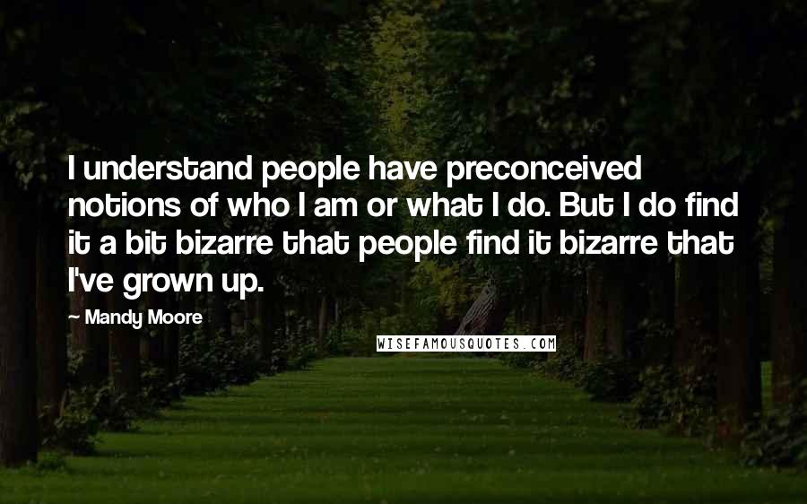 Mandy Moore Quotes: I understand people have preconceived notions of who I am or what I do. But I do find it a bit bizarre that people find it bizarre that I've grown up.