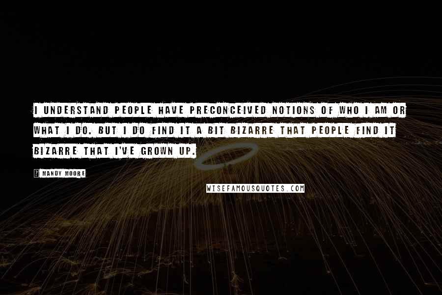 Mandy Moore Quotes: I understand people have preconceived notions of who I am or what I do. But I do find it a bit bizarre that people find it bizarre that I've grown up.