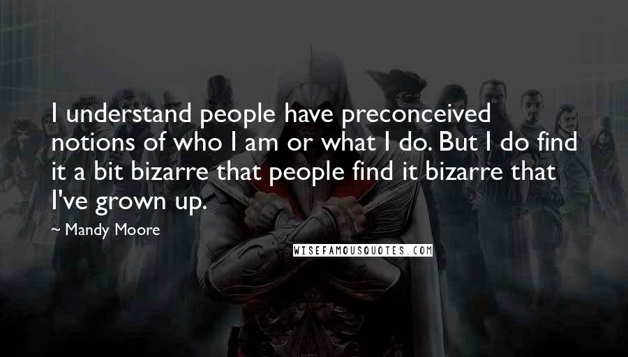 Mandy Moore Quotes: I understand people have preconceived notions of who I am or what I do. But I do find it a bit bizarre that people find it bizarre that I've grown up.
