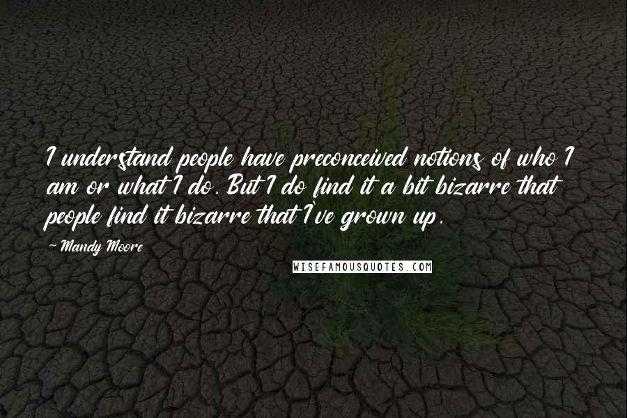 Mandy Moore Quotes: I understand people have preconceived notions of who I am or what I do. But I do find it a bit bizarre that people find it bizarre that I've grown up.