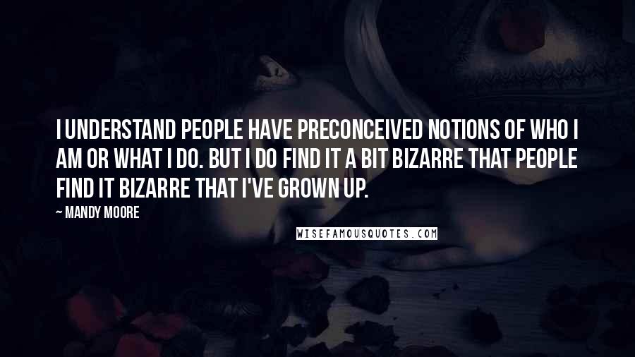 Mandy Moore Quotes: I understand people have preconceived notions of who I am or what I do. But I do find it a bit bizarre that people find it bizarre that I've grown up.
