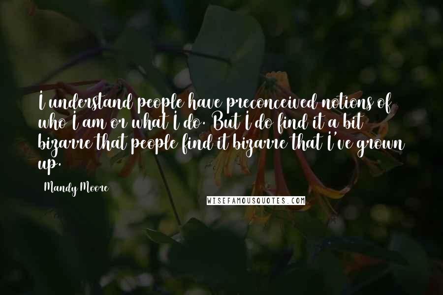Mandy Moore Quotes: I understand people have preconceived notions of who I am or what I do. But I do find it a bit bizarre that people find it bizarre that I've grown up.