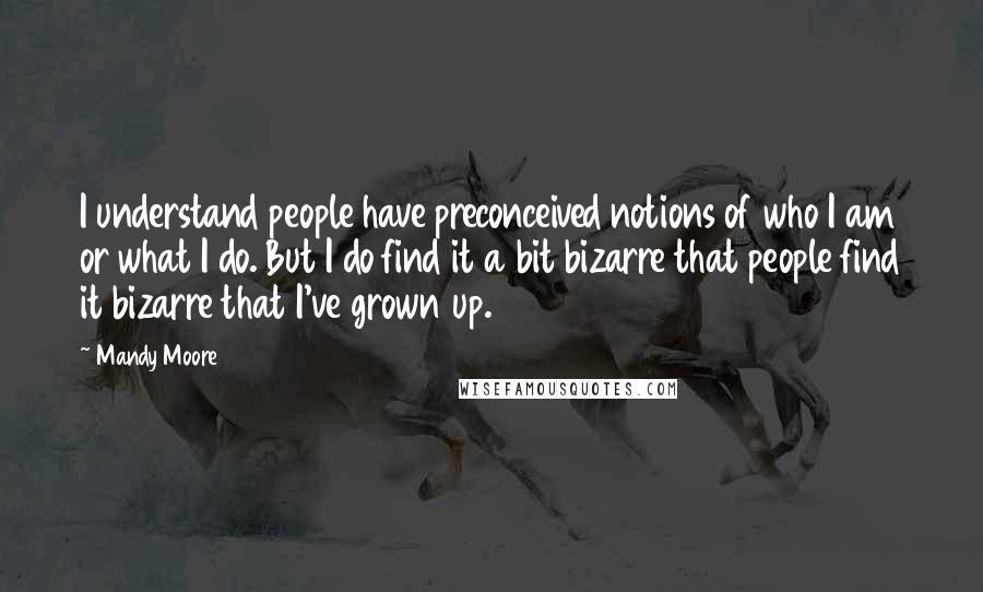 Mandy Moore Quotes: I understand people have preconceived notions of who I am or what I do. But I do find it a bit bizarre that people find it bizarre that I've grown up.
