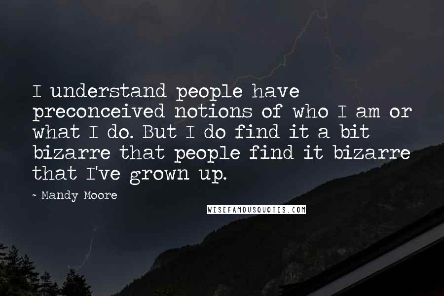 Mandy Moore Quotes: I understand people have preconceived notions of who I am or what I do. But I do find it a bit bizarre that people find it bizarre that I've grown up.