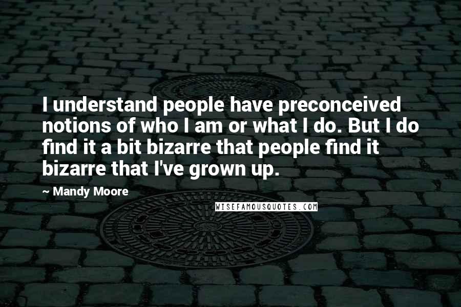 Mandy Moore Quotes: I understand people have preconceived notions of who I am or what I do. But I do find it a bit bizarre that people find it bizarre that I've grown up.
