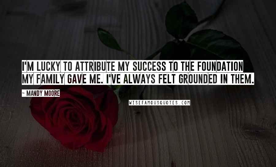 Mandy Moore Quotes: I'm lucky to attribute my success to the foundation my family gave me. I've always felt grounded in them.