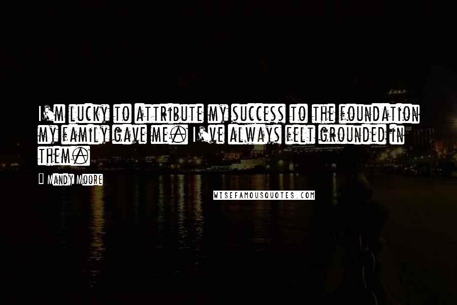 Mandy Moore Quotes: I'm lucky to attribute my success to the foundation my family gave me. I've always felt grounded in them.