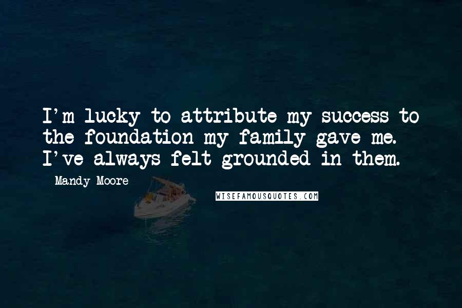 Mandy Moore Quotes: I'm lucky to attribute my success to the foundation my family gave me. I've always felt grounded in them.