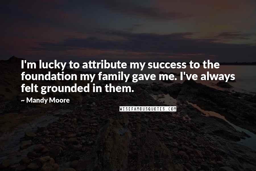 Mandy Moore Quotes: I'm lucky to attribute my success to the foundation my family gave me. I've always felt grounded in them.