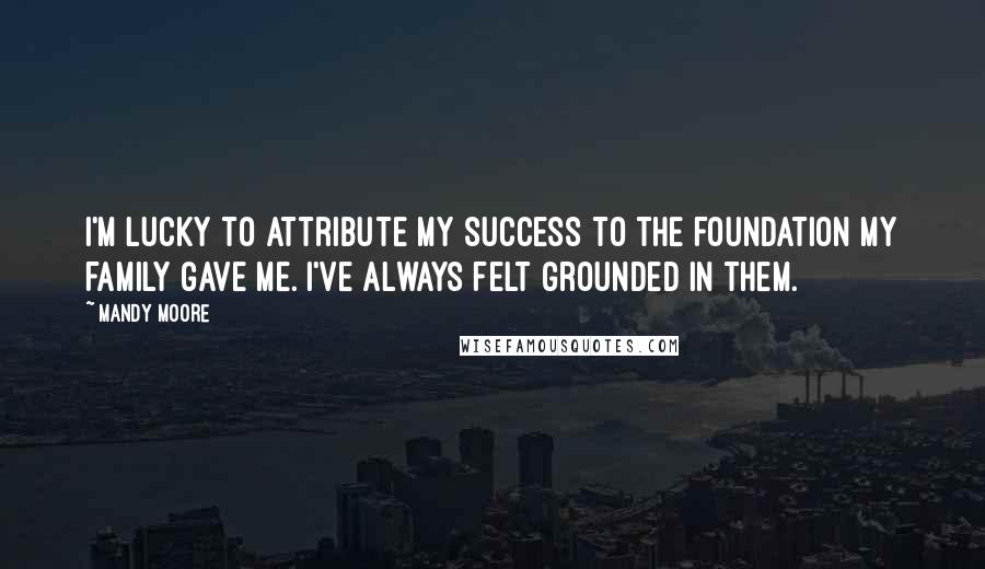 Mandy Moore Quotes: I'm lucky to attribute my success to the foundation my family gave me. I've always felt grounded in them.