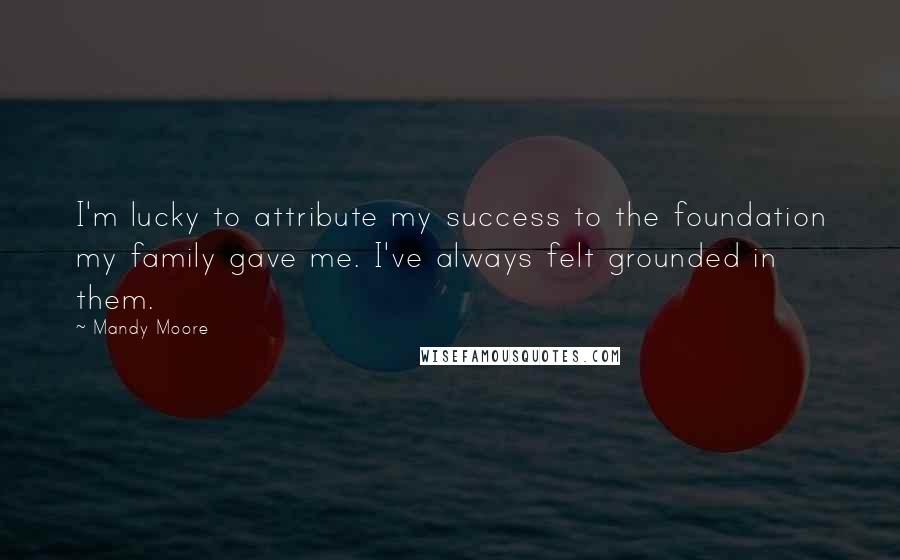 Mandy Moore Quotes: I'm lucky to attribute my success to the foundation my family gave me. I've always felt grounded in them.