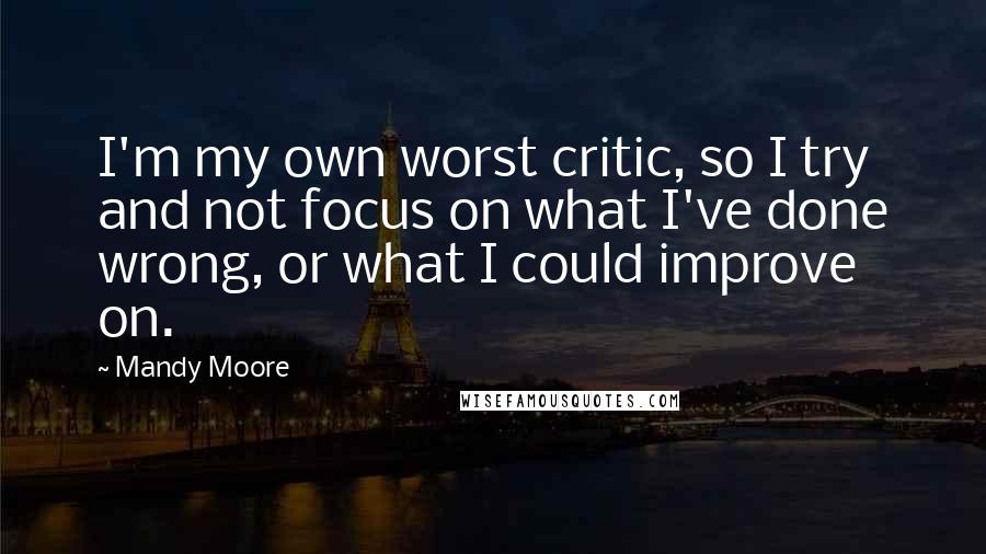 Mandy Moore Quotes: I'm my own worst critic, so I try and not focus on what I've done wrong, or what I could improve on.