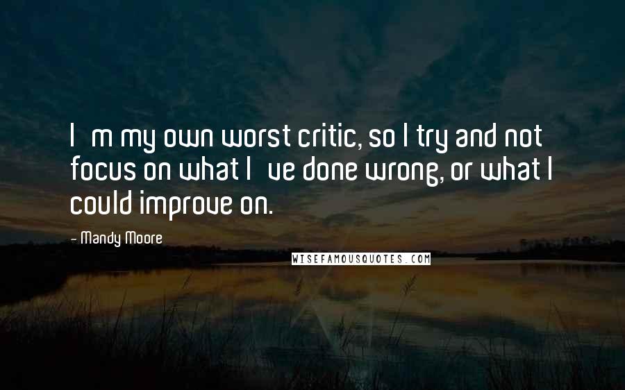 Mandy Moore Quotes: I'm my own worst critic, so I try and not focus on what I've done wrong, or what I could improve on.