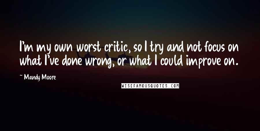 Mandy Moore Quotes: I'm my own worst critic, so I try and not focus on what I've done wrong, or what I could improve on.