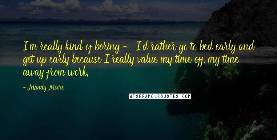 Mandy Moore Quotes: I'm really kind of boring - I'd rather go to bed early and get up early because I really value my time off, my time away from work.