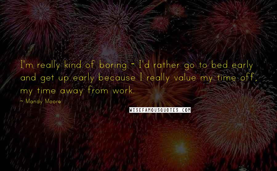 Mandy Moore Quotes: I'm really kind of boring - I'd rather go to bed early and get up early because I really value my time off, my time away from work.