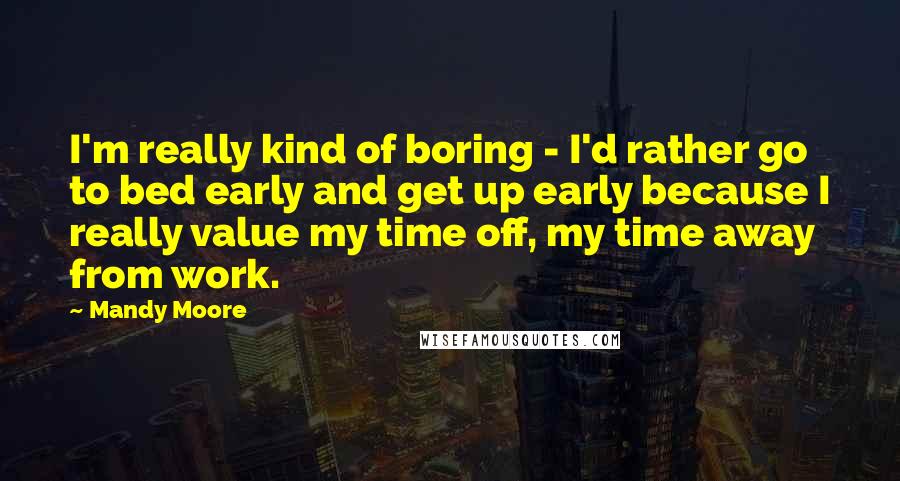 Mandy Moore Quotes: I'm really kind of boring - I'd rather go to bed early and get up early because I really value my time off, my time away from work.