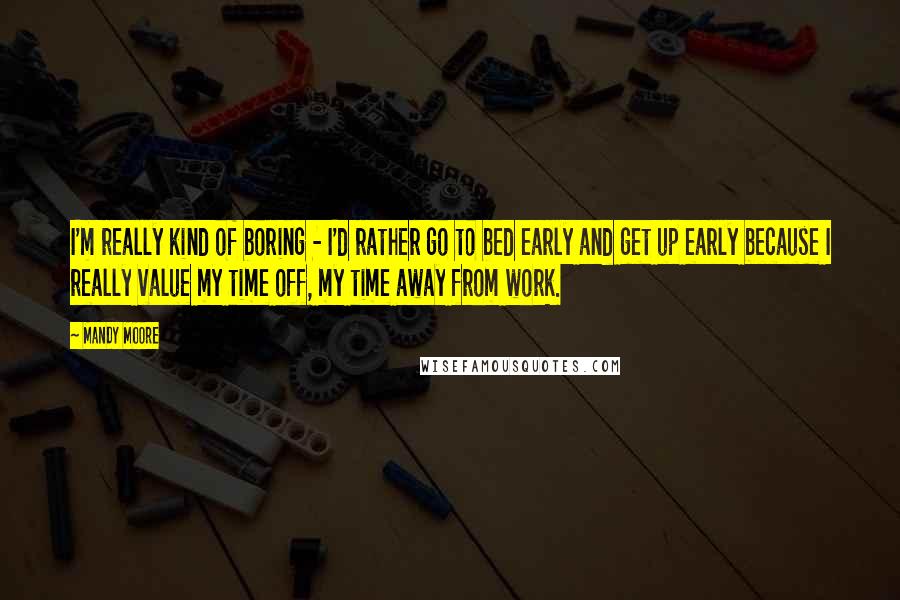 Mandy Moore Quotes: I'm really kind of boring - I'd rather go to bed early and get up early because I really value my time off, my time away from work.