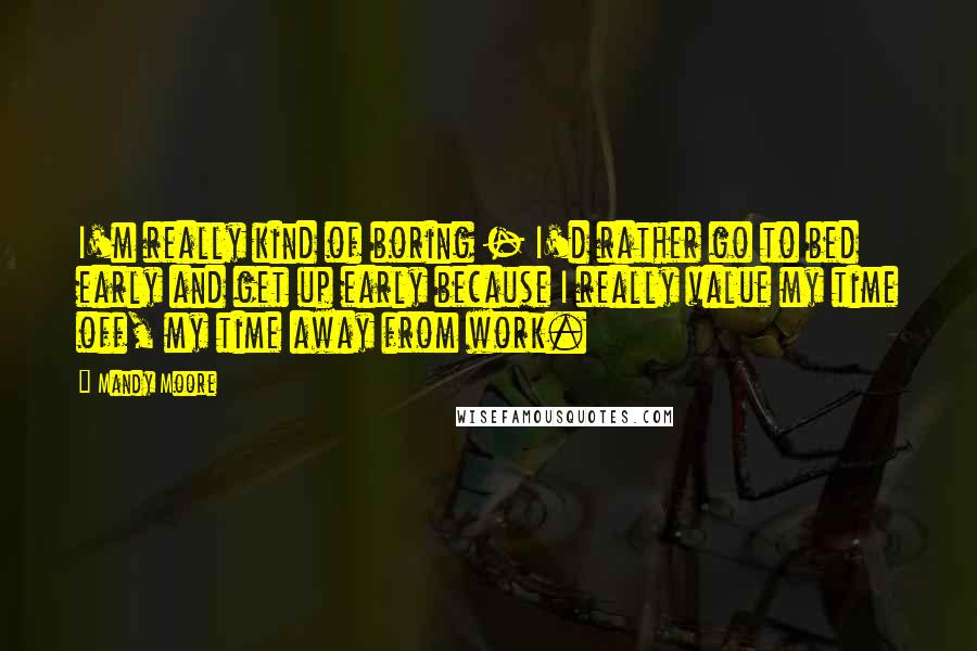 Mandy Moore Quotes: I'm really kind of boring - I'd rather go to bed early and get up early because I really value my time off, my time away from work.