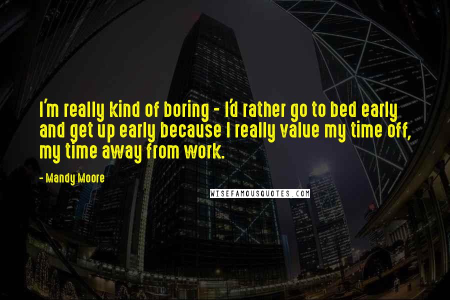 Mandy Moore Quotes: I'm really kind of boring - I'd rather go to bed early and get up early because I really value my time off, my time away from work.