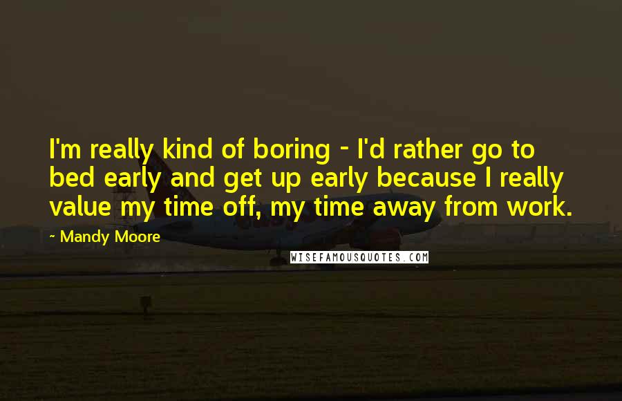 Mandy Moore Quotes: I'm really kind of boring - I'd rather go to bed early and get up early because I really value my time off, my time away from work.