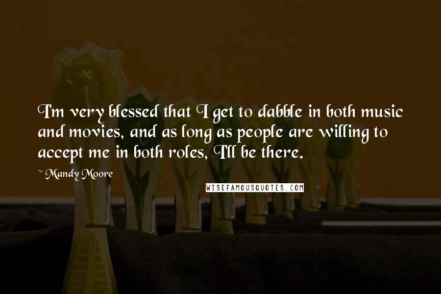 Mandy Moore Quotes: I'm very blessed that I get to dabble in both music and movies, and as long as people are willing to accept me in both roles, I'll be there.