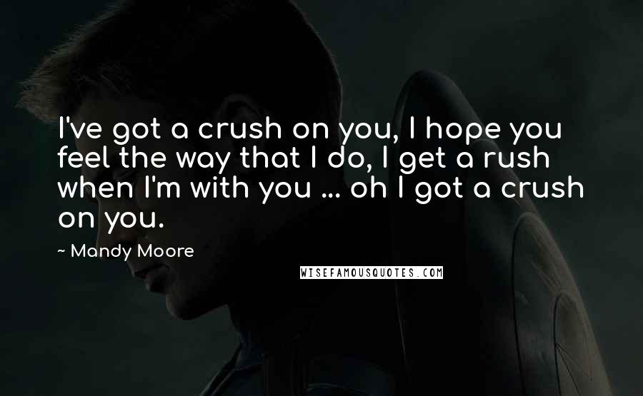 Mandy Moore Quotes: I've got a crush on you, I hope you feel the way that I do, I get a rush when I'm with you ... oh I got a crush on you.
