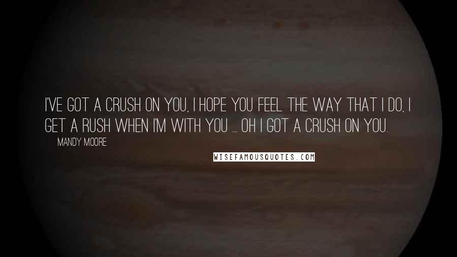 Mandy Moore Quotes: I've got a crush on you, I hope you feel the way that I do, I get a rush when I'm with you ... oh I got a crush on you.