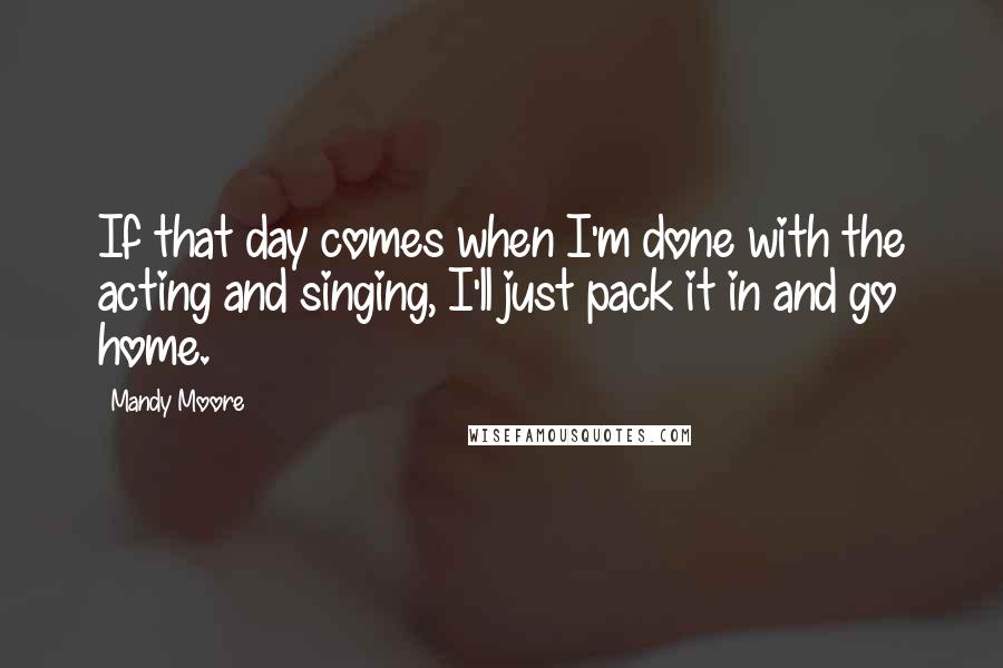 Mandy Moore Quotes: If that day comes when I'm done with the acting and singing, I'll just pack it in and go home.