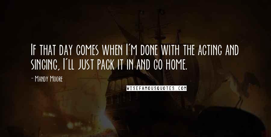 Mandy Moore Quotes: If that day comes when I'm done with the acting and singing, I'll just pack it in and go home.