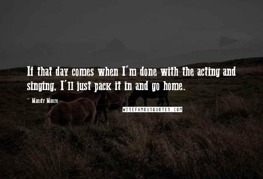 Mandy Moore Quotes: If that day comes when I'm done with the acting and singing, I'll just pack it in and go home.