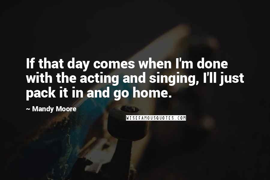 Mandy Moore Quotes: If that day comes when I'm done with the acting and singing, I'll just pack it in and go home.