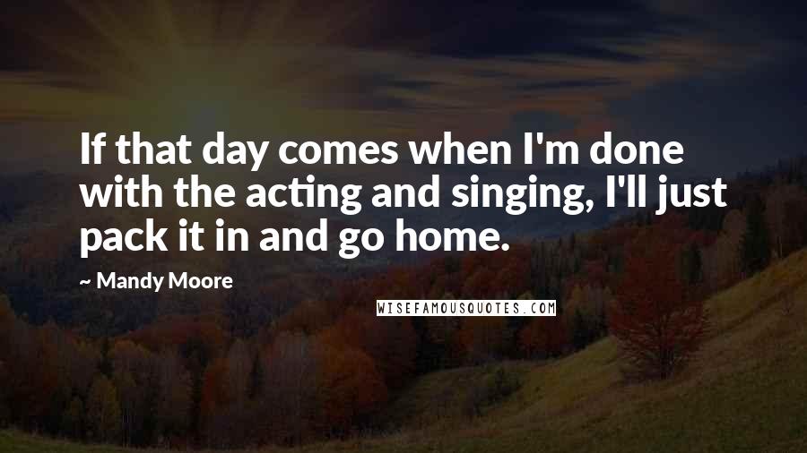 Mandy Moore Quotes: If that day comes when I'm done with the acting and singing, I'll just pack it in and go home.