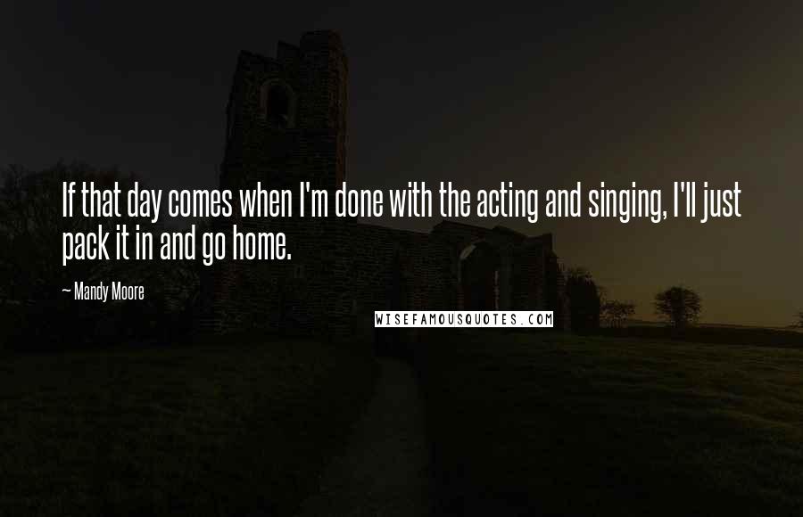 Mandy Moore Quotes: If that day comes when I'm done with the acting and singing, I'll just pack it in and go home.