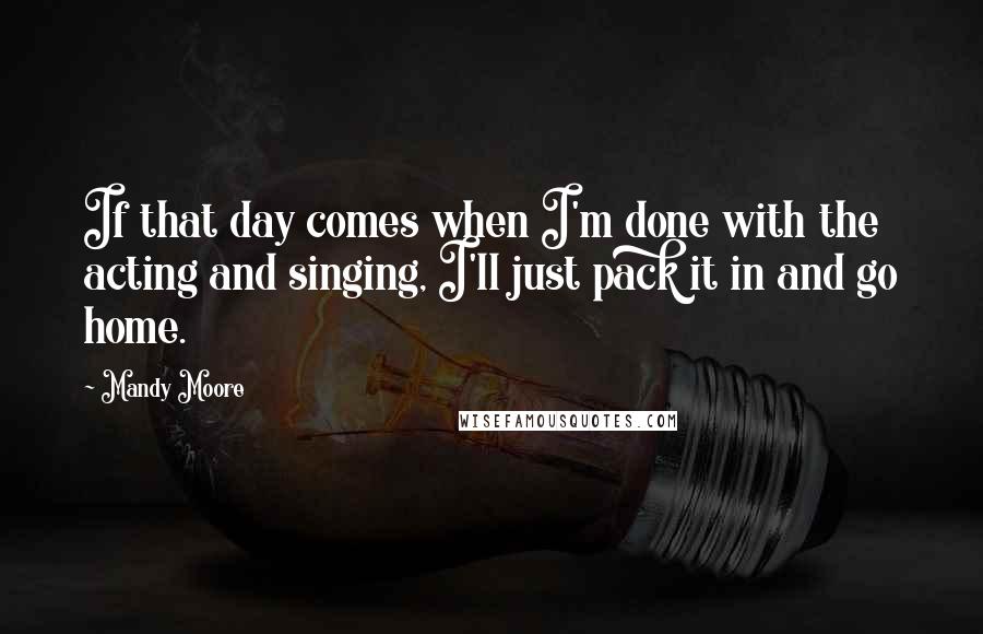 Mandy Moore Quotes: If that day comes when I'm done with the acting and singing, I'll just pack it in and go home.