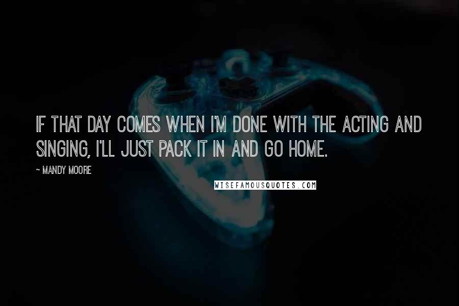 Mandy Moore Quotes: If that day comes when I'm done with the acting and singing, I'll just pack it in and go home.