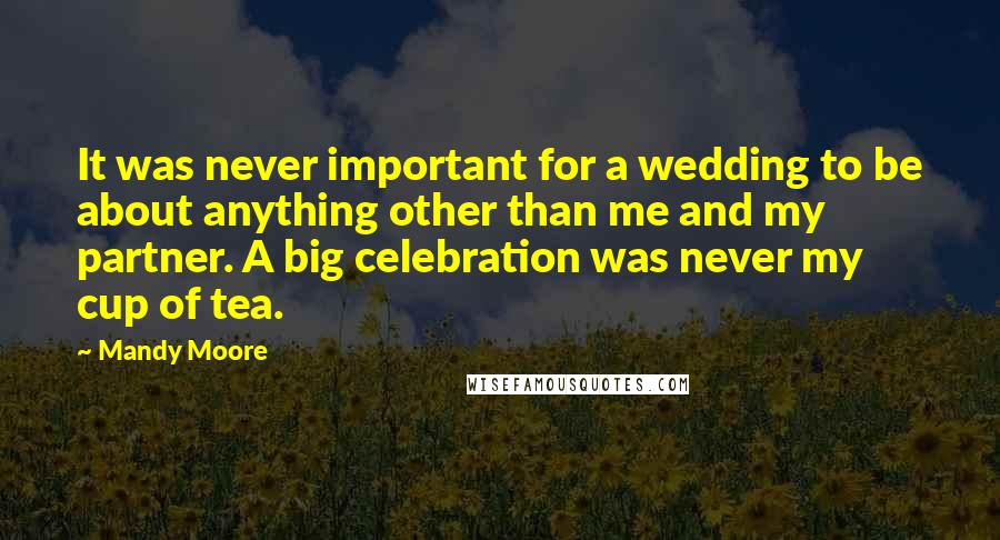 Mandy Moore Quotes: It was never important for a wedding to be about anything other than me and my partner. A big celebration was never my cup of tea.