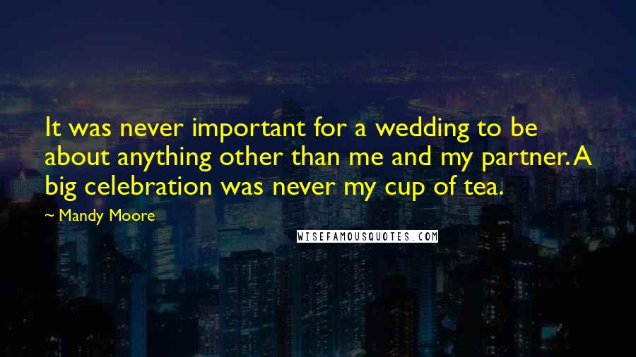 Mandy Moore Quotes: It was never important for a wedding to be about anything other than me and my partner. A big celebration was never my cup of tea.