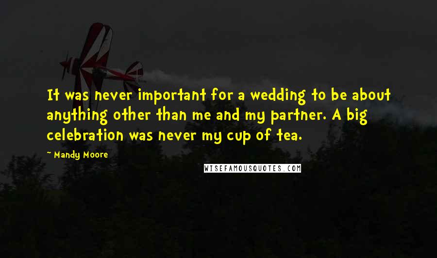 Mandy Moore Quotes: It was never important for a wedding to be about anything other than me and my partner. A big celebration was never my cup of tea.