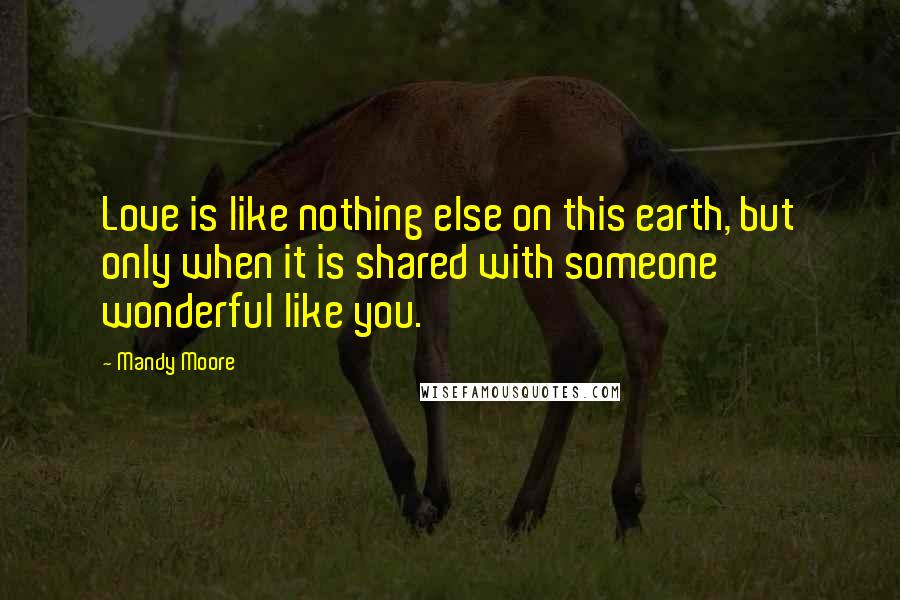 Mandy Moore Quotes: Love is like nothing else on this earth, but only when it is shared with someone wonderful like you.